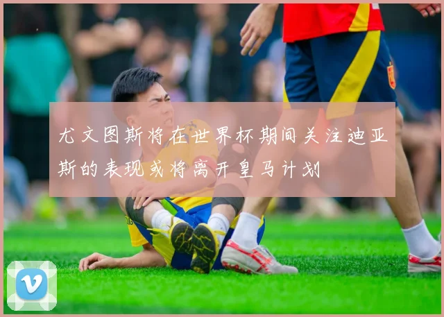 尤文图斯将在世界杯期间关注迪亚斯的表现或将离开皇马计划