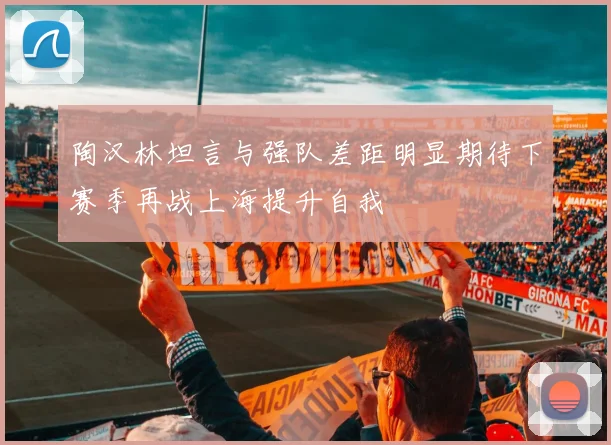 陶汉林坦言与强队差距明显期待下赛季再战上海提升自我