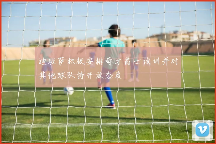 迪班萨积极安排奇才爵士试训并对其他球队持开放态度