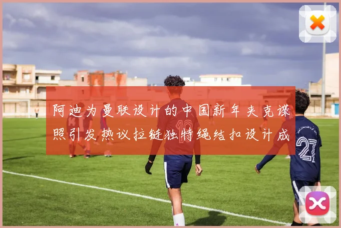 阿迪为曼联设计的中国新年夹克谍照引发热议拉链独特绳结扣设计成亮点