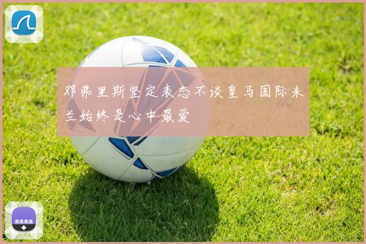 邓弗里斯坚定表态不谈皇马国际米兰始终是心中最爱