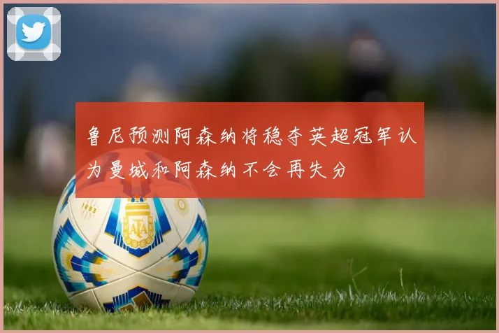 鲁尼预测阿森纳将稳夺英超冠军认为曼城和阿森纳不会再失分