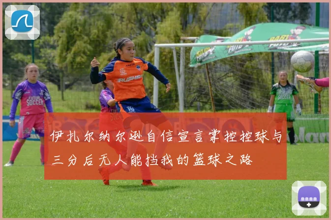 伊扎尔纳尔逊自信宣言掌控控球与三分后无人能挡我的篮球之路