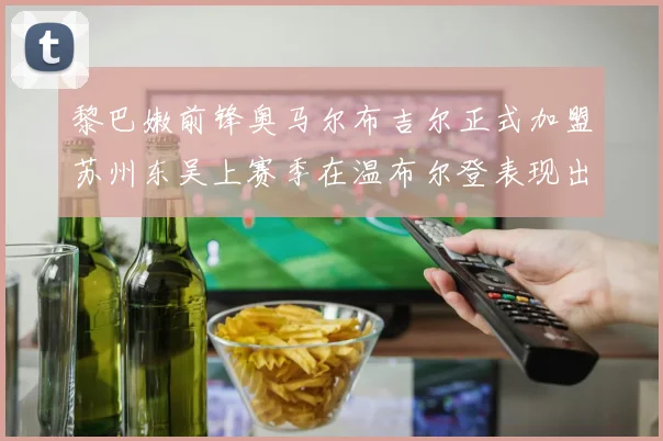 黎巴嫩前锋奥马尔布吉尔正式加盟苏州东吴上赛季在温布尔登表现出色
