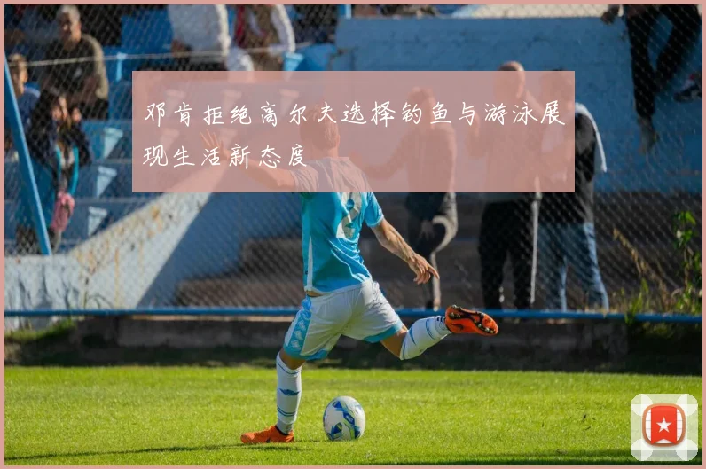 邓肯拒绝高尔夫选择钓鱼与游泳展现生活新态度
