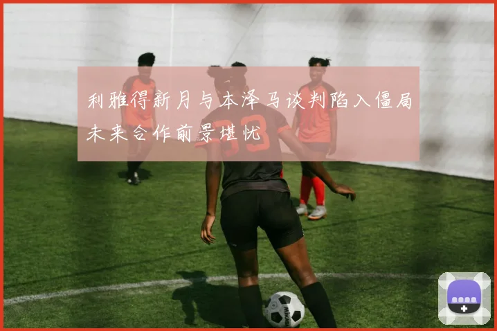 利雅得新月与本泽马谈判陷入僵局未来合作前景堪忧