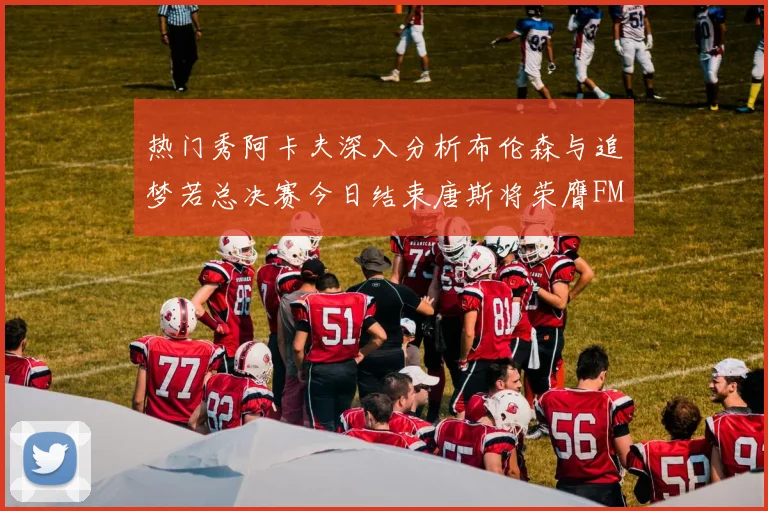 热门秀阿卡夫深入分析布伦森与追梦若总决赛今日结束唐斯将荣膺FMVP