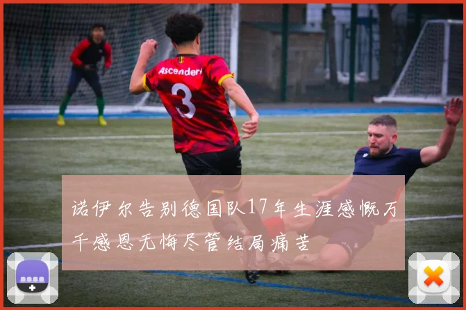 诺伊尔告别德国队17年生涯感慨万千感恩无悔尽管结局痛苦