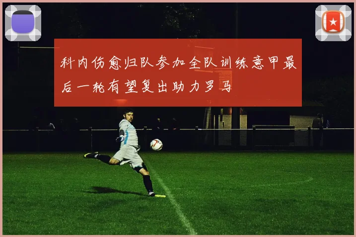 科内伤愈归队参加全队训练意甲最后一轮有望复出助力罗马