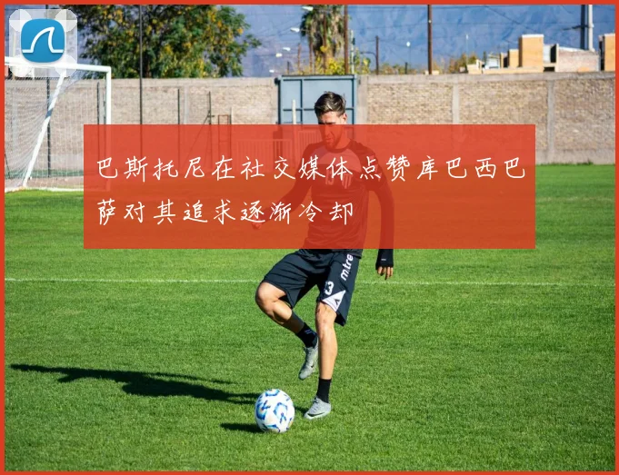 巴斯托尼在社交媒体点赞库巴西巴萨对其追求逐渐冷却