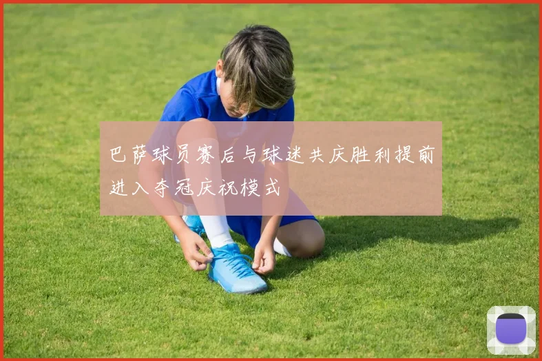 巴萨球员赛后与球迷共庆胜利提前进入夺冠庆祝模式